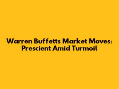 Warren Buffett's Market Moves: Prescient Amid Turmoil