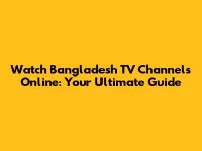 Watch Bangladesh TV Channels Online: Your Ultimate Guide