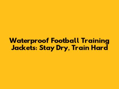 Waterproof Football Training Jackets: Stay Dry, Train Hard