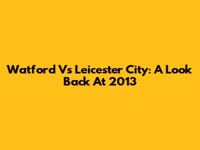 Watford Vs Leicester City: A Look Back At 2013