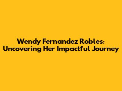 Wendy Fernandez Robles: Uncovering Her Impactful Journey