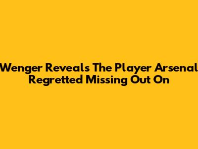 Wenger Reveals The Player Arsenal Regretted Missing Out On