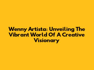 Wenny Artista: Unveiling The Vibrant World Of A Creative Visionary