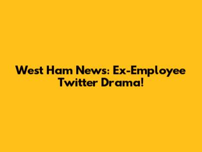 West Ham News: Ex-Employee Twitter Drama!