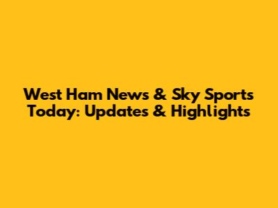 West Ham News & Sky Sports Today: Updates & Highlights