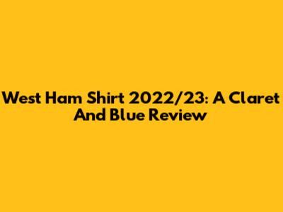 West Ham Shirt 2022/23: A Claret And Blue Review