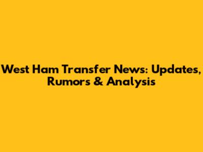 West Ham Transfer News: Updates, Rumors & Analysis