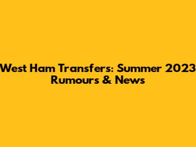 West Ham Transfers: Summer 2023 Rumours & News
