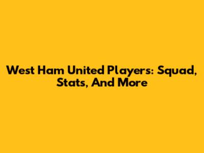 West Ham United Players: Squad, Stats, And More