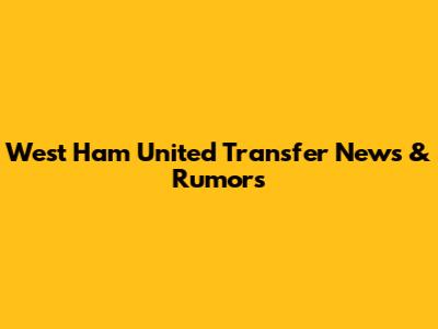 West Ham United Transfer News & Rumors