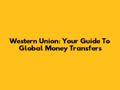 Western Union: Your Guide To Global Money Transfers