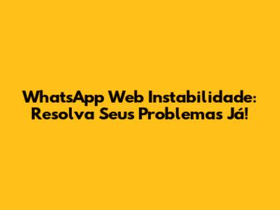 WhatsApp Web Instabilidade: Resolva Seus Problemas Já!