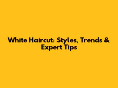 White Haircut: Styles, Trends & Expert Tips