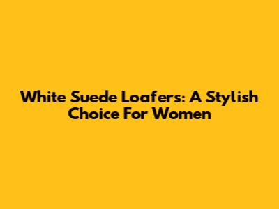 White Suede Loafers: A Stylish Choice For Women