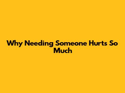 Why Needing Someone Hurts So Much