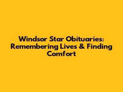 Windsor Star Obituaries: Remembering Lives & Finding Comfort