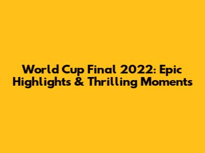World Cup Final 2022: Epic Highlights & Thrilling Moments