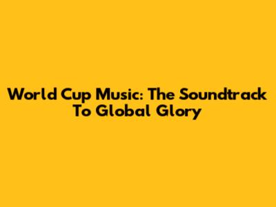 World Cup Music: The Soundtrack To Global Glory
