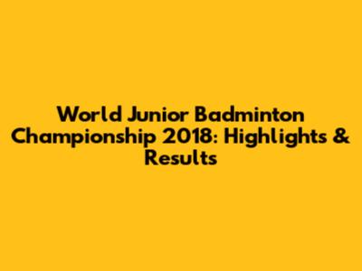 World Junior Badminton Championship 2018: Highlights & Results