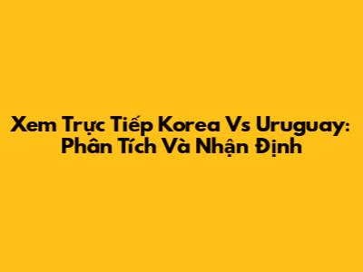 Xem Trực Tiếp Korea Vs Uruguay: Phân Tích Và Nhận Định