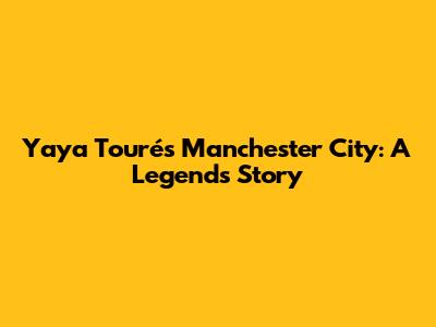 Yaya Touré's Manchester City: A Legend's Story