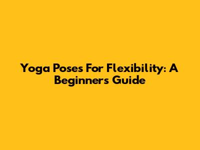 Yoga Poses For Flexibility: A Beginner's Guide
