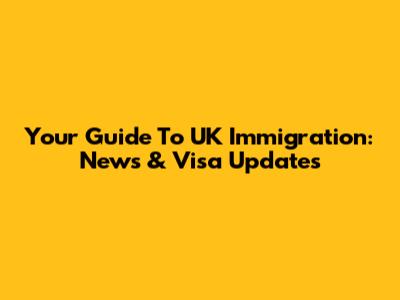 Your Guide To UK Immigration: News & Visa Updates