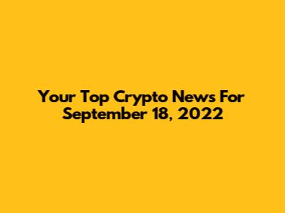 Your Top Crypto News For September 18, 2022