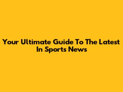 Your Ultimate Guide To The Latest In Sports News