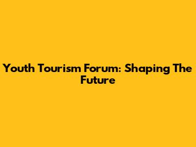 Youth Tourism Forum: Shaping The Future