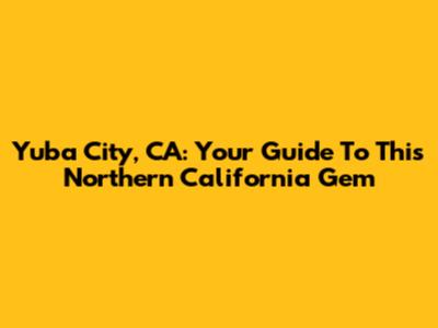 Yuba City, CA: Your Guide To This Northern California Gem