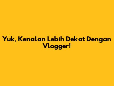Yuk, Kenalan Lebih Dekat Dengan Vlogger!