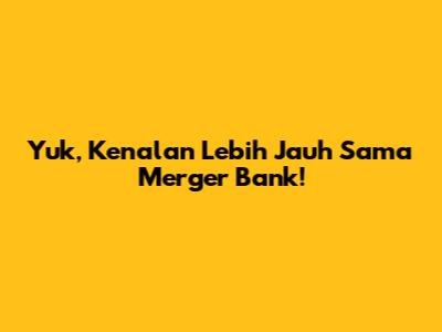 Yuk, Kenalan Lebih Jauh Sama Merger Bank!
