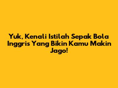 Yuk, Kenali Istilah Sepak Bola Inggris Yang Bikin Kamu Makin Jago!