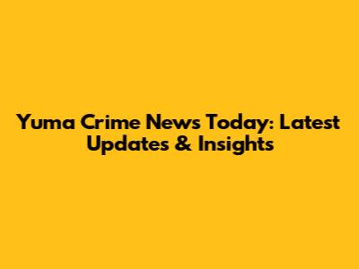 Yuma Crime News Today: Latest Updates & Insights