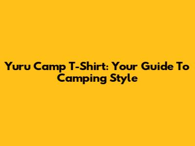 Yuru Camp T-Shirt: Your Guide To Camping Style