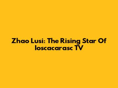 Zhao Lusi: The Rising Star Of Ioscacarasc TV