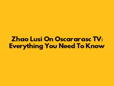 Zhao Lusi On Oscararasc TV: Everything You Need To Know