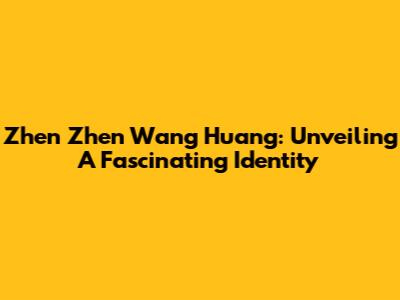 Zhen Zhen Wang Huang: Unveiling A Fascinating Identity