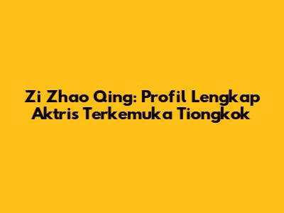Zi Zhao Qing: Profil Lengkap Aktris Terkemuka Tiongkok