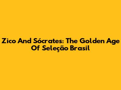 Zico And Sócrates: The Golden Age Of Seleção Brasil