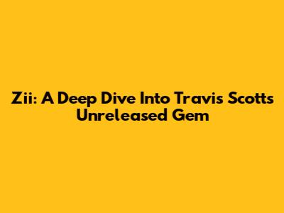 Zii: A Deep Dive Into Travis Scott's Unreleased Gem
