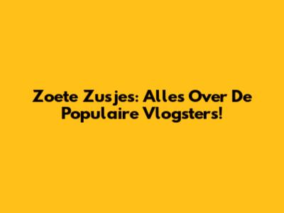 Zoete Zusjes: Alles Over De Populaire Vlogsters!